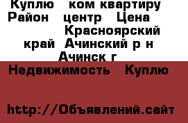 Куплю 2-ком квартиру › Район ­ центр › Цена ­ 1 500 000 - Красноярский край, Ачинский р-н, Ачинск г. Недвижимость » Куплю   